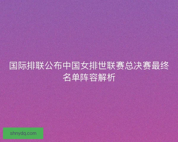 国际排联公布中国女排世联赛总决赛最终名单阵容解析