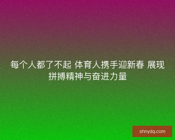 每个人都了不起 体育人携手迎新春 展现拼搏精神与奋进力量