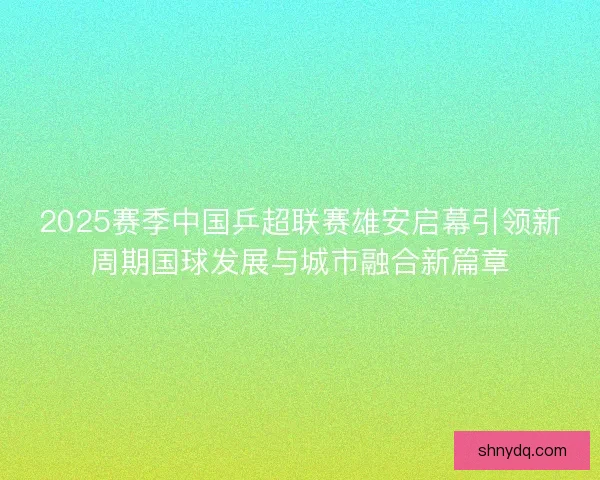 2025赛季中国乒超联赛雄安启幕引领新周期国球发展与城市融合新篇章