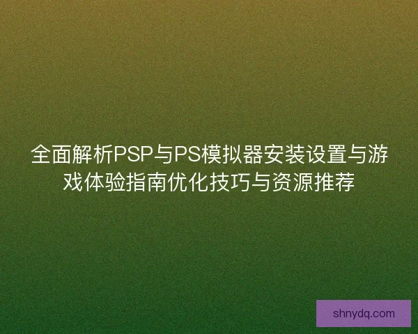 全面解析PSP与PS模拟器安装设置与游戏体验指南优化技巧与资源推荐
