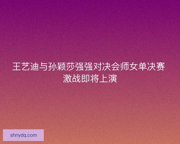 王艺迪与孙颖莎强强对决会师女单决赛 激战即将上演
