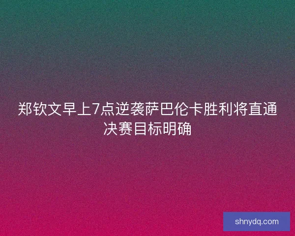 郑钦文早上7点逆袭萨巴伦卡胜利将直通决赛目标明确 郑钦文早上7点逆袭萨巴伦卡胜利将直通决赛目标明确