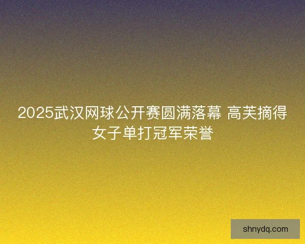 2025武汉网球公开赛圆满落幕 高芙摘得女子单打冠军荣誉