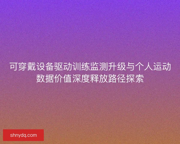 可穿戴设备驱动训练监测升级与个人运动数据价值深度释放路径探索 可穿戴设备驱动训练监测升级与个人运动数据价值深度释放路径探索