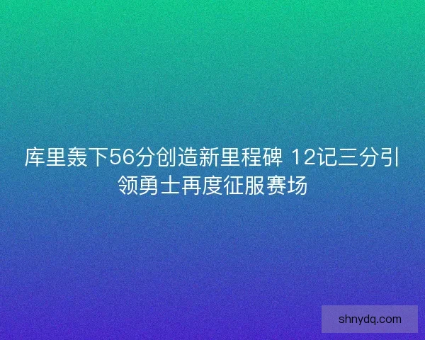 库里轰下56分创造新里程碑 12记三分引领勇士再度征服赛场