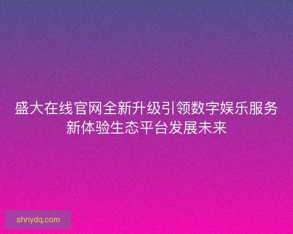 盛大在线官网全新升级引领数字娱乐服务新体验生态平台发展未来