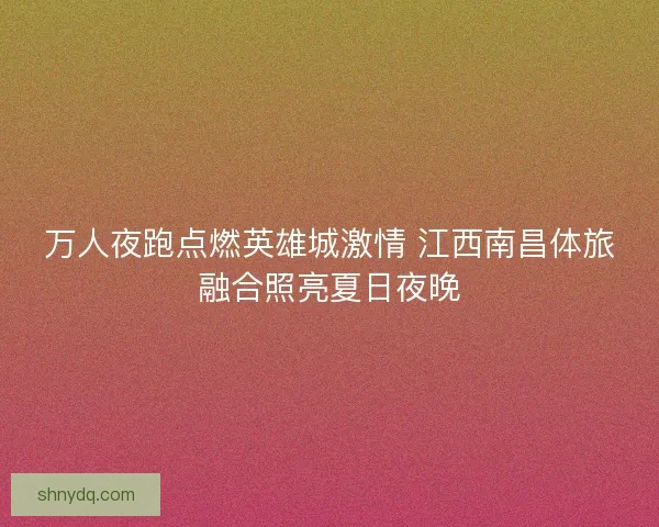 万人夜跑点燃英雄城激情 江西南昌体旅融合照亮夏日夜晚