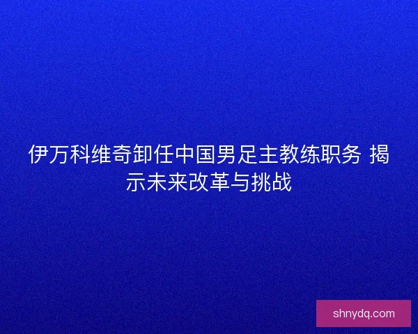 伊万科维奇卸任中国男足主教练职务 揭示未来改革与挑战