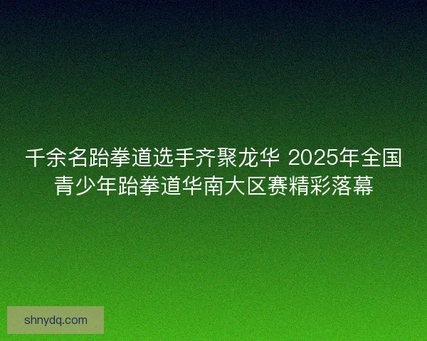 千余名跆拳道选手齐聚龙华 2025年全国青少年跆拳道华南大区赛精彩落幕