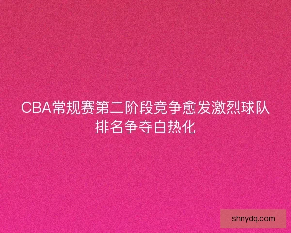 CBA常规赛第二阶段竞争愈发激烈球队排名争夺白热化 CBA常规赛第二阶段竞争愈发激烈球队排名争夺白热化