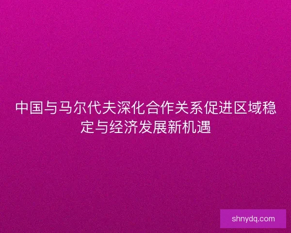 中国与马尔代夫深化合作关系促进区域稳定与经济发展新机遇 中国与马尔代夫深化合作关系促进区域稳定与经济发展新机遇