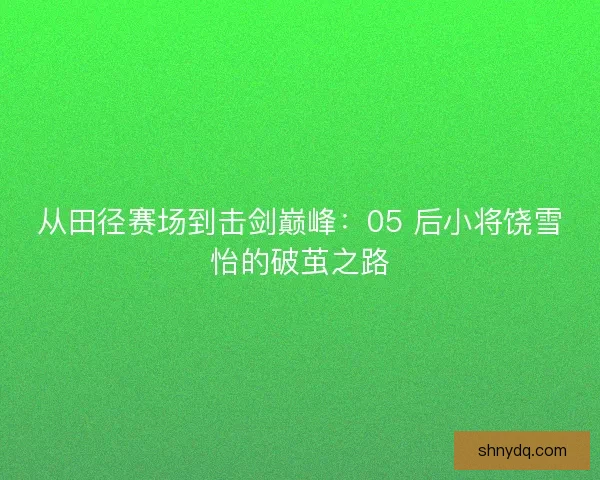 从田径赛场到击剑巅峰：05 后小将饶雪怡的破茧之路