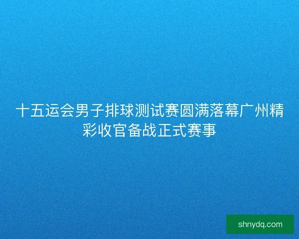 十五运会男子排球测试赛圆满落幕广州精彩收官备战正式赛事