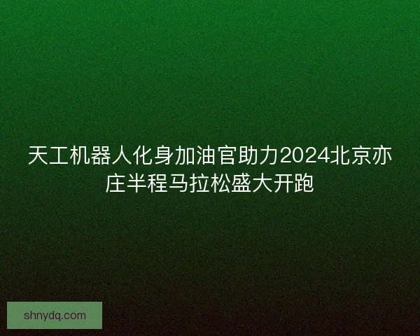 天工机器人化身加油官助力2024北京亦庄半程马拉松盛大开跑