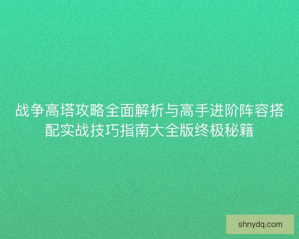战争高塔攻略全面解析与高手进阶阵容搭配实战技巧指南大全版终极秘籍