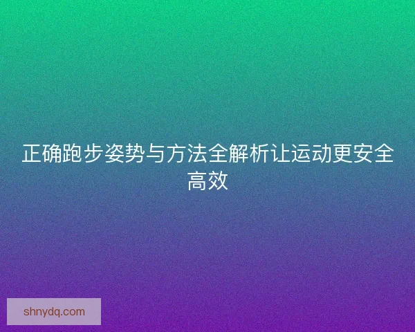 正确跑步姿势与方法全解析让运动更安全高效