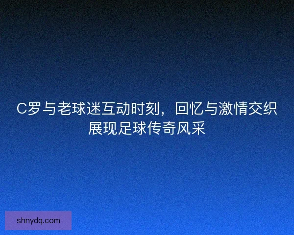C罗与老球迷互动时刻，回忆与激情交织展现足球传奇风采