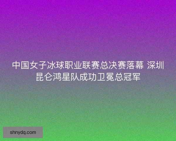 中国女子冰球职业联赛总决赛落幕 深圳昆仑鸿星队成功卫冕总冠军