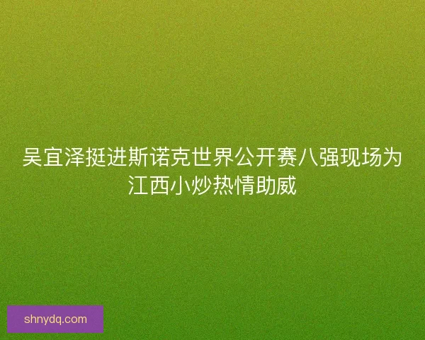 吴宜泽挺进斯诺克世界公开赛八强现场为江西小炒热情助威