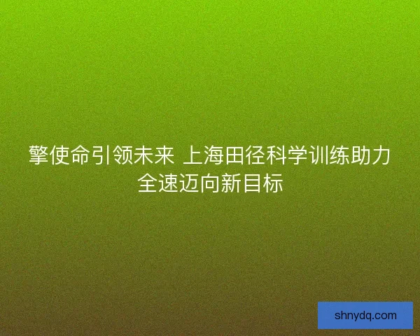 擎使命引领未来 上海田径科学训练助力全速迈向新目标