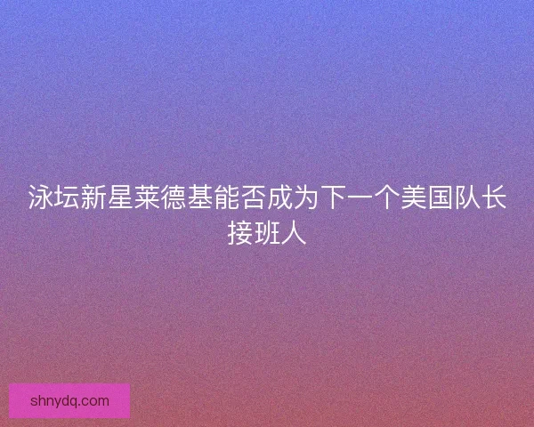 泳坛新星莱德基能否成为下一个美国队长接班人