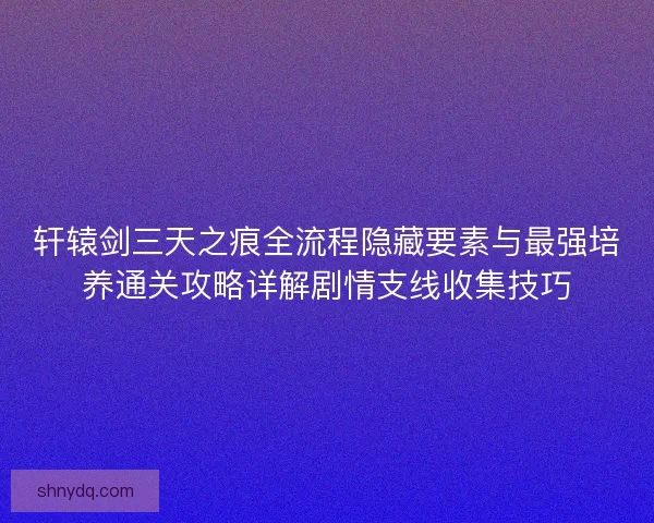 轩辕剑三天之痕全流程隐藏要素与最强培养通关攻略详解剧情支线收集技巧