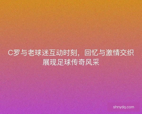 C罗与老球迷互动时刻，回忆与激情交织展现足球传奇风采
