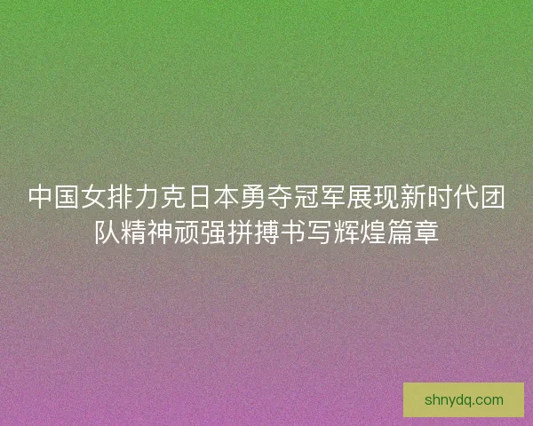 中国女排力克日本勇夺冠军展现新时代团队精神顽强拼搏书写辉煌篇章