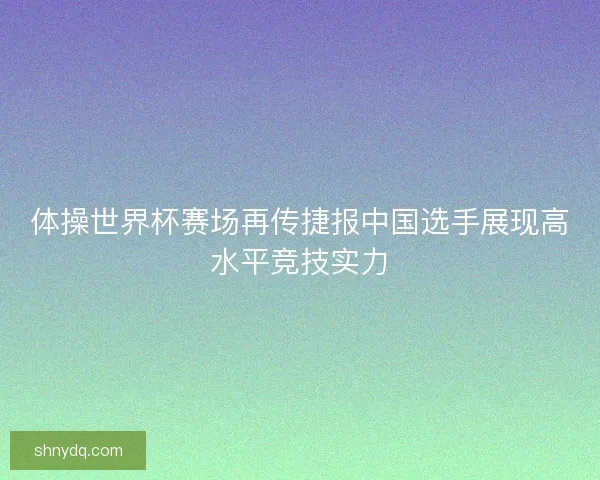 体操世界杯赛场再传捷报中国选手展现高水平竞技实力