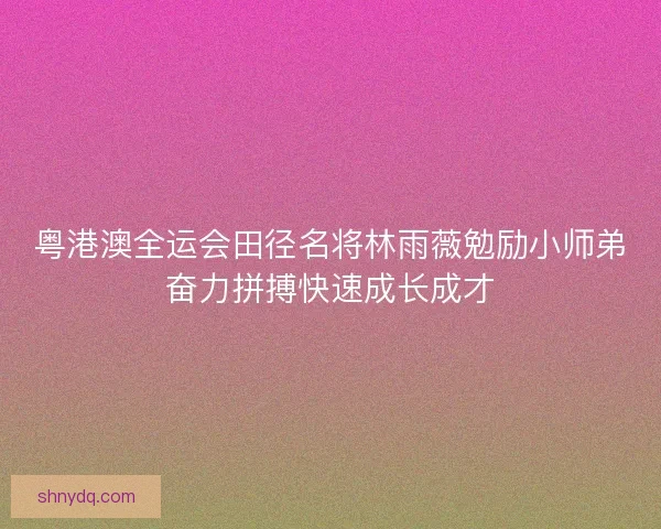 粤港澳全运会田径名将林雨薇勉励小师弟奋力拼搏快速成长成才
