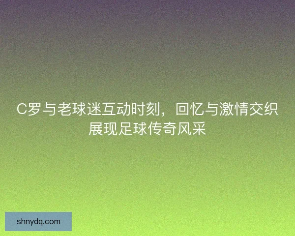 C罗与老球迷互动时刻，回忆与激情交织展现足球传奇风采