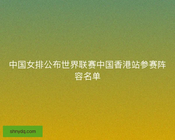 中国女排公布世界联赛中国香港站参赛阵容名单