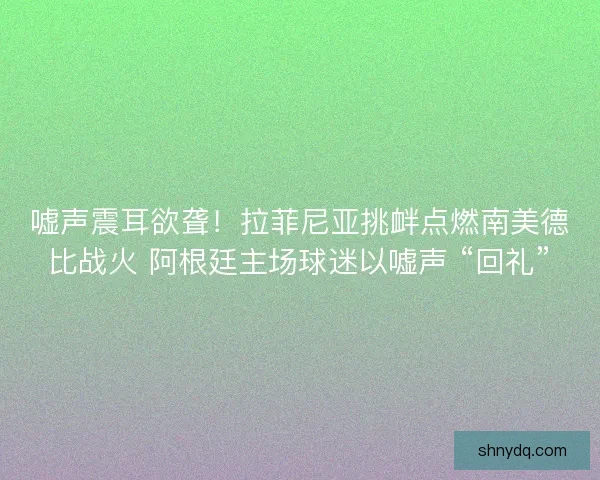 嘘声震耳欲聋！拉菲尼亚挑衅点燃南美德比战火 阿根廷主场球迷以嘘声 “回礼”