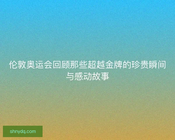伦敦奥运会回顾那些超越金牌的珍贵瞬间与感动故事