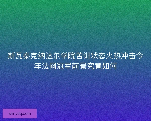 斯瓦泰克纳达尔学院苦训状态火热冲击今年法网冠军前景究竟如何