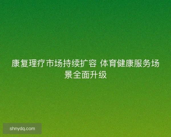 康复理疗市场持续扩容 体育健康服务场景全面升级 康复理疗市场持续扩容 体育健康服务场景全面升级